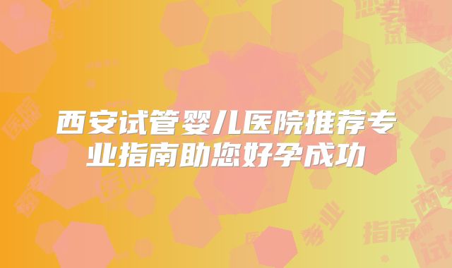 西安试管婴儿医院推荐专业指南助您好孕成功
