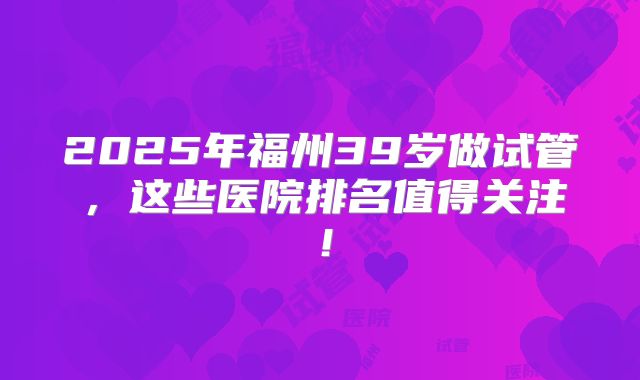 2025年福州39岁做试管，这些医院排名值得关注！