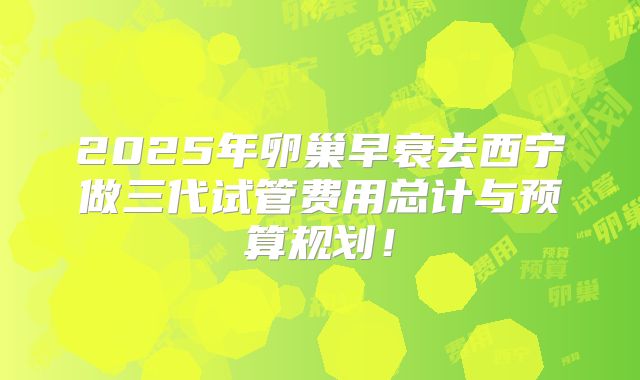 2025年卵巢早衰去西宁做三代试管费用总计与预算规划！