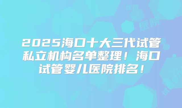 2025海口十大三代试管私立机构名单整理！海口试管婴儿医院排名！