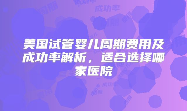 美国试管婴儿周期费用及成功率解析，适合选择哪家医院