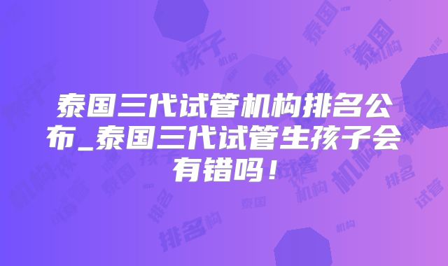 泰国三代试管机构排名公布_泰国三代试管生孩子会有错吗！