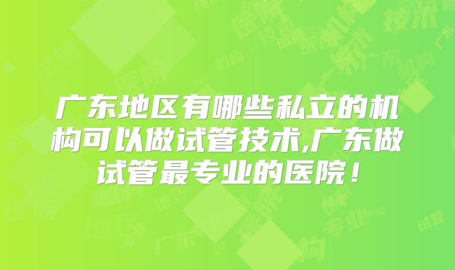 广东地区有哪些私立的机构可以做试管技术,广东做试管最专业的医院!