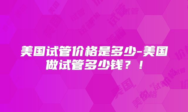 美国试管价格是多少-美国做试管多少钱？！