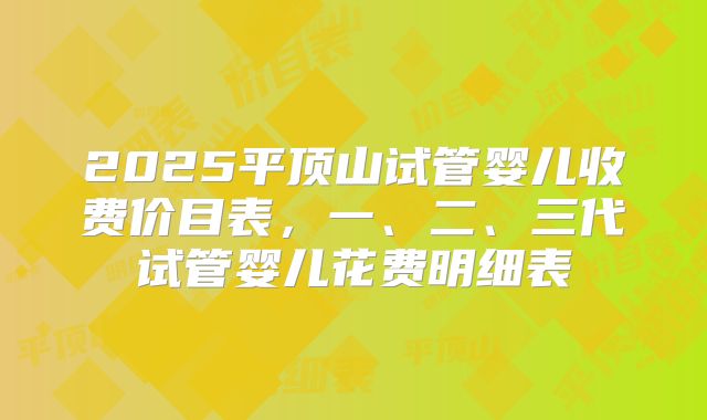 2025平顶山试管婴儿收费价目表，一、二、三代试管婴儿花费明细表