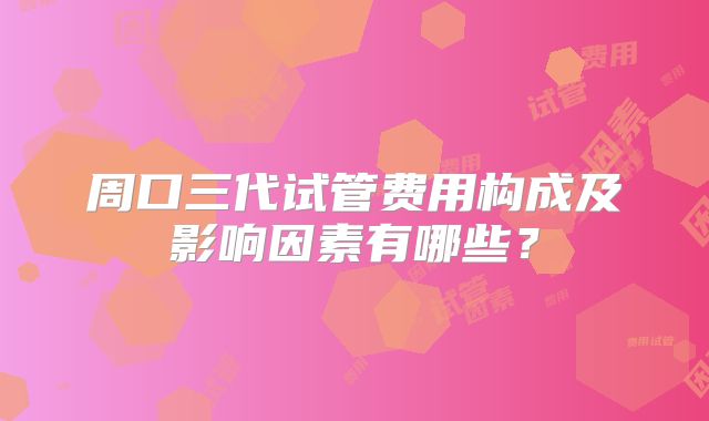 周口三代试管费用构成及影响因素有哪些?