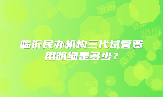 临沂民办机构三代试管费用明细是多少？