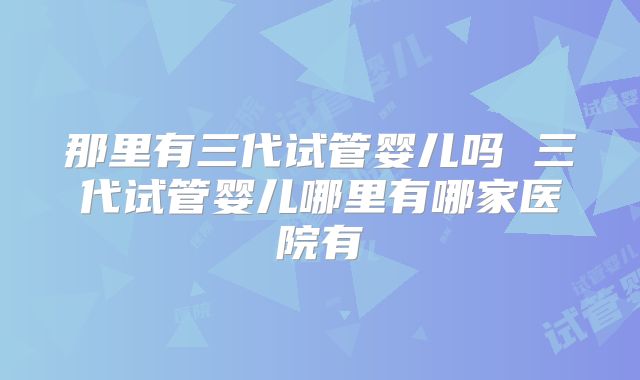 那里有三代试管婴儿吗 三代试管婴儿哪里有哪家医院有