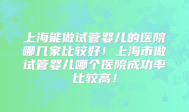 上海能做试管婴儿的医院哪几家比较好！上海市做试管婴儿哪个医院成功率比较高！