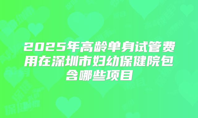 2025年高龄单身试管费用在深圳市妇幼保健院包含哪些项目