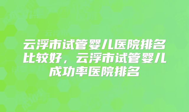 云浮市试管婴儿医院排名比较好，云浮市试管婴儿成功率医院排名