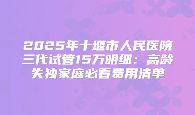 2025年十堰市人民医院三代试管15万明细：高龄失独家庭必看费用清单