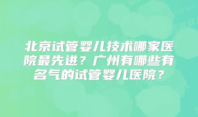 北京试管婴儿技术哪家医院最先进？广州有哪些有名气的试管婴儿医院？