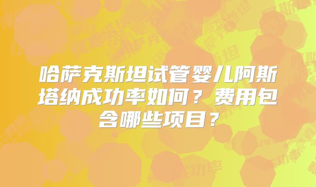 哈萨克斯坦试管婴儿阿斯塔纳成功率如何？费用包含哪些项目？