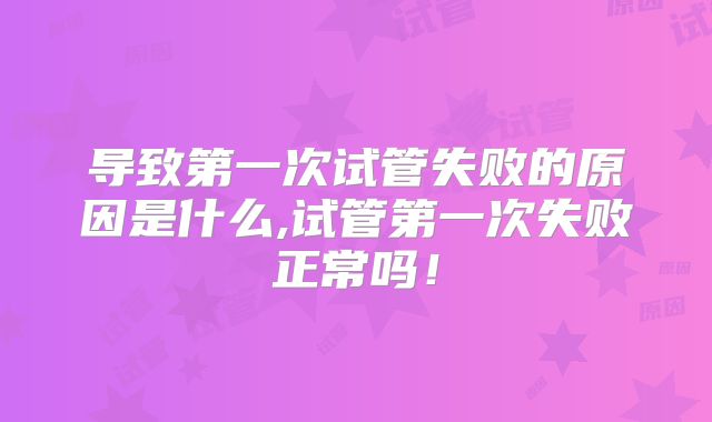 导致第一次试管失败的原因是什么,试管第一次失败正常吗！