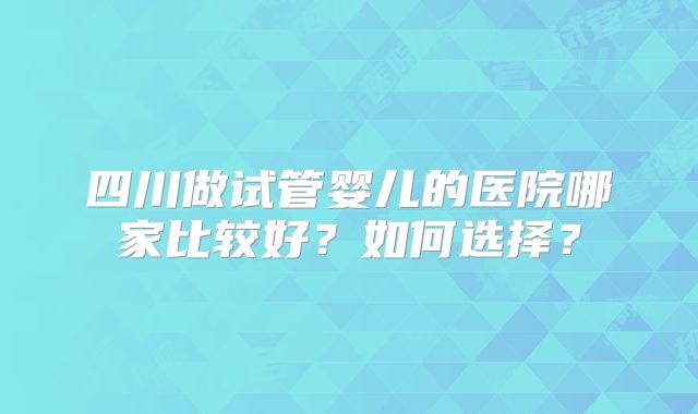 四川做试管婴儿的医院哪家比较好？如何选择？
