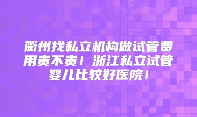衢州找私立机构做试管费用贵不贵!浙江私立试管婴儿比较好医院!
