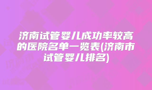 济南试管婴儿成功率较高的医院名单一览表(济南市试管婴儿排名)