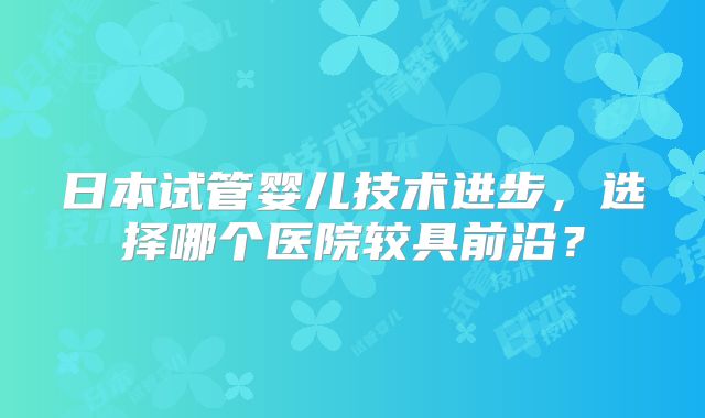 日本试管婴儿技术进步,选择哪个医院较具前沿?