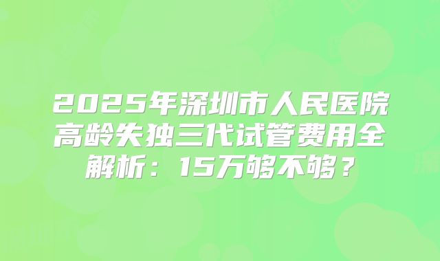 2025年深圳市人民医院高龄失独三代试管费用全解析：15万够不够？