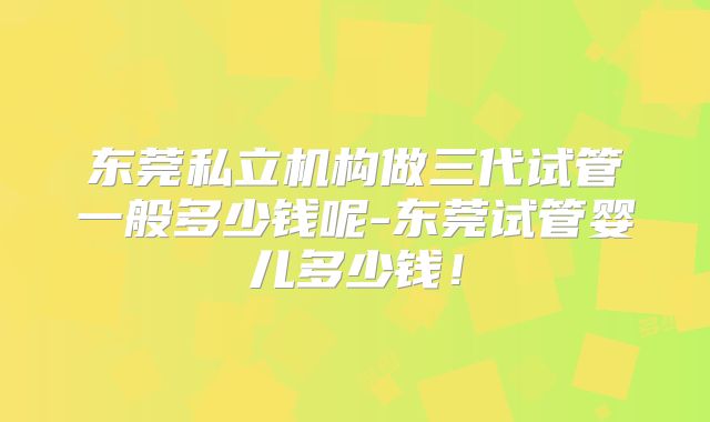 东莞私立机构做三代试管一般多少钱呢-东莞试管婴儿多少钱!