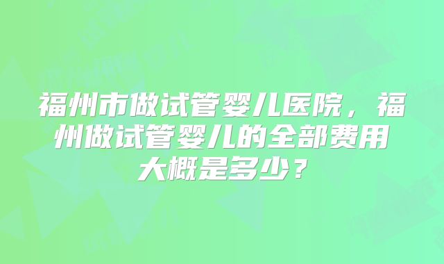 福州市做试管婴儿医院，福州做试管婴儿的全部费用大概是多少？