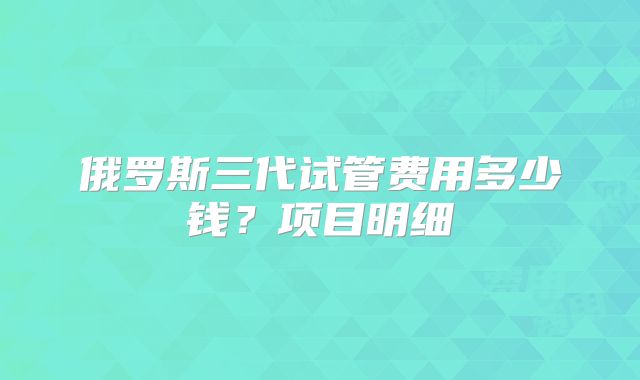俄罗斯三代试管费用多少钱?项目明细
