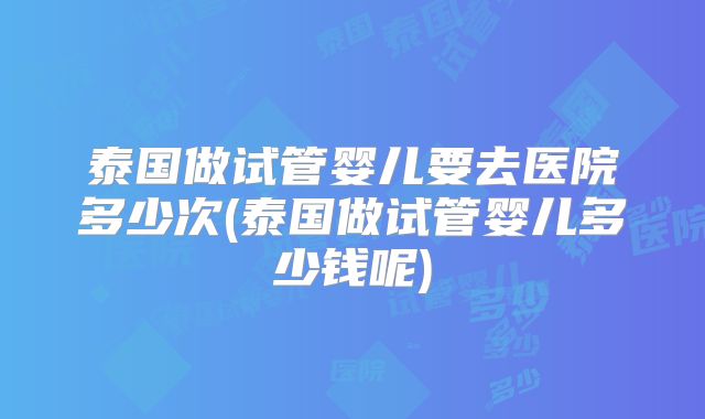 泰国做试管婴儿要去医院多少次(泰国做试管婴儿多少钱呢)