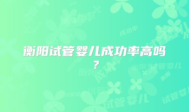 衡阳试管婴儿成功率高吗？