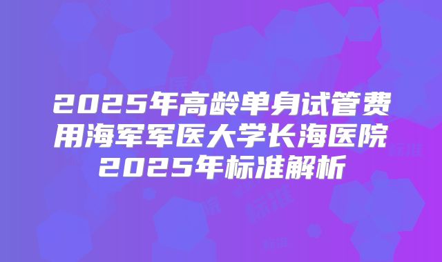 2025年高龄单身试管费用海军军医大学长海医院2025年标准解析