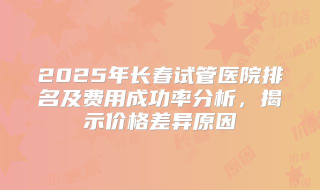 2025年长春试管医院排名及费用成功率分析，揭示价格差异原因