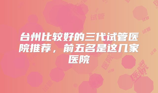 台州比较好的三代试管医院推荐，前五名是这几家医院