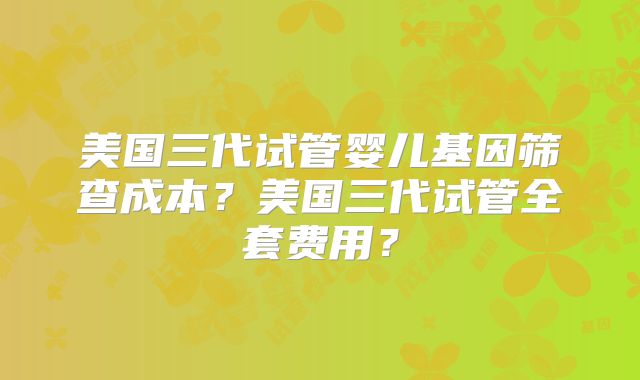 美国三代试管婴儿基因筛查成本？美国三代试管全套费用？