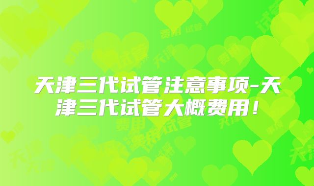 天津三代试管注意事项-天津三代试管大概费用！