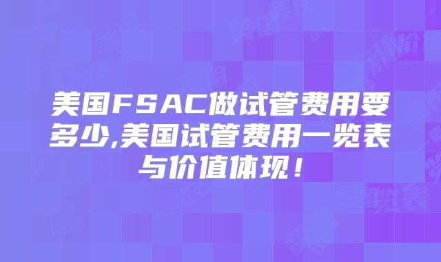美国FSAC做试管费用要多少,美国试管费用一览表与价值体现！