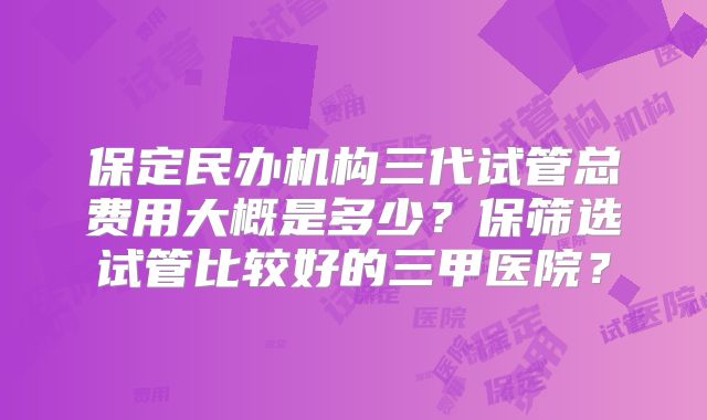 保定民办机构三代试管总费用大概是多少？保筛选试管比较好的三甲医院？