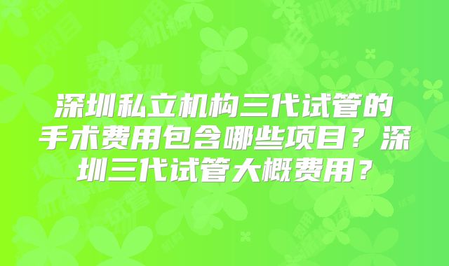 深圳私立机构三代试管的手术费用包含哪些项目？深圳三代试管大概费用？