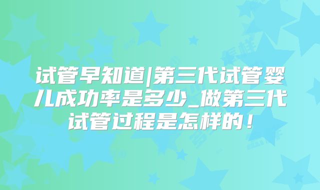 试管早知道|第三代试管婴儿成功率是多少_做第三代试管过程是怎样的！