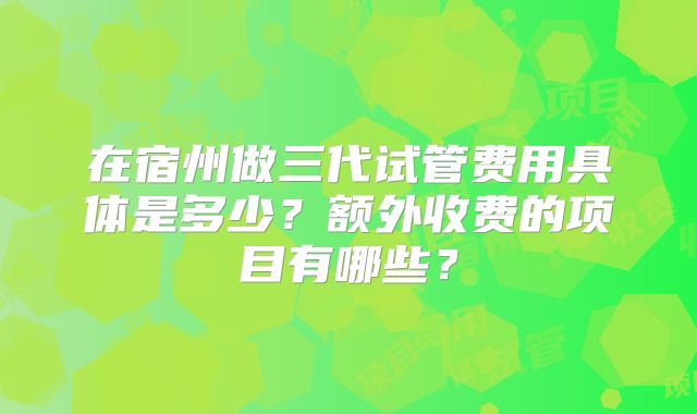 在宿州做三代试管费用具体是多少？额外收费的项目有哪些？