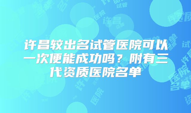 许昌较出名试管医院可以一次便能成功吗？附有三代资质医院名单