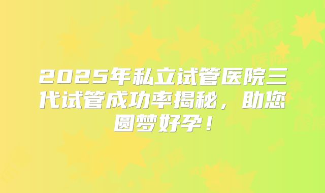 2025年私立试管医院三代试管成功率揭秘，助您圆梦好孕！