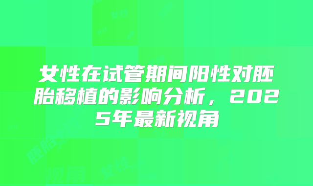 女性在试管期间阳性对胚胎移植的影响分析，2025年最新视角