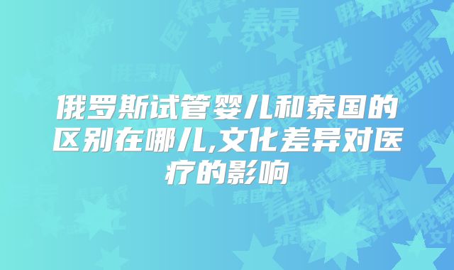 俄罗斯试管婴儿和泰国的区别在哪儿,文化差异对医疗的影响