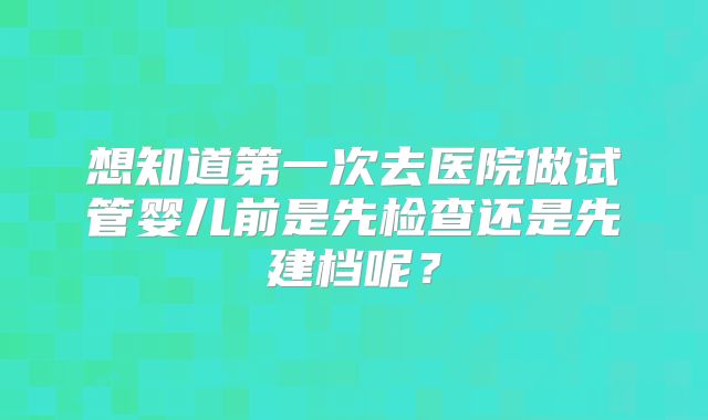 想知道第一次去医院做试管婴儿前是先检查还是先建档呢？