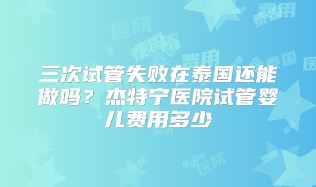三次试管失败在泰国还能做吗？杰特宁医院试管婴儿费用多少