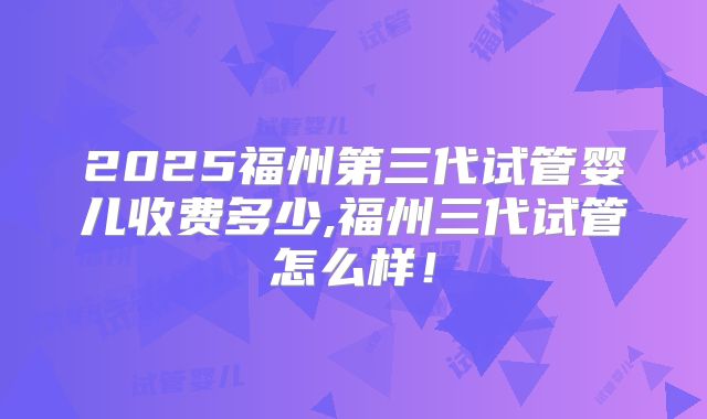 2025福州第三代试管婴儿收费多少,福州三代试管怎么样！