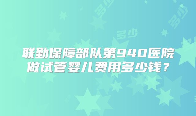 联勤保障部队第940医院做试管婴儿费用多少钱？