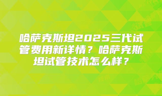 哈萨克斯坦2025三代试管费用新详情？哈萨克斯坦试管技术怎么样？