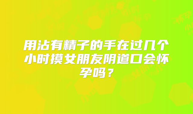 用沾有精子的手在过几个小时摸女朋友阴道口会怀孕吗?