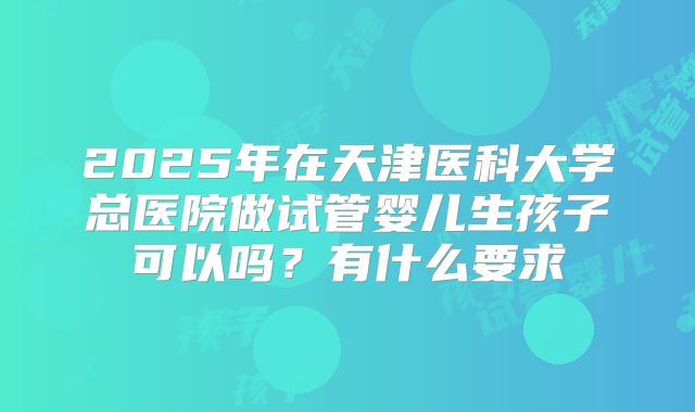 2025年在天津医科大学总医院做试管婴儿生孩子可以吗？有什么要求